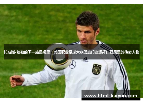 托马斯·穆勒的下一站是哪里：美国职业足球大联盟豪门追逐拜仁慕尼黑的传奇人物
